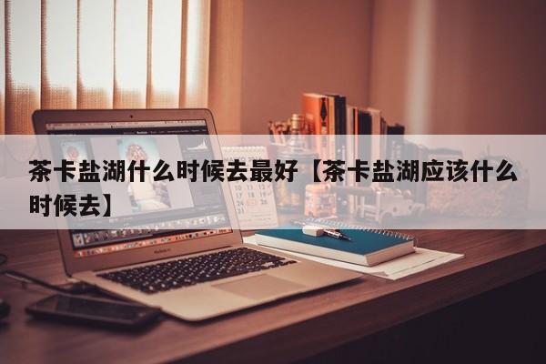 茶卡盐湖什么时候去最好【茶卡盐湖应该什么时候去】