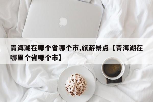 青海湖在哪个省哪个市,旅游景点【青海湖在哪里个省哪个市】