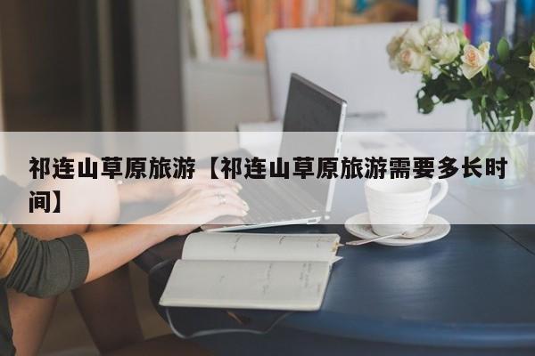 祁连山草原旅游【祁连山草原旅游需要多长时间】