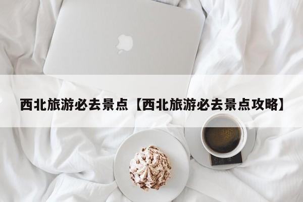 西北旅游必去景点【西北旅游必去景点攻略】