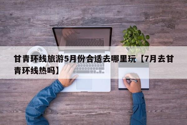 甘青环线旅游5月份合适去哪里玩【7月去甘青环线热吗】