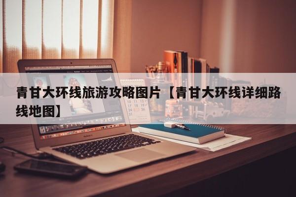 青甘大环线旅游攻略图片【青甘大环线详细路线地图】
