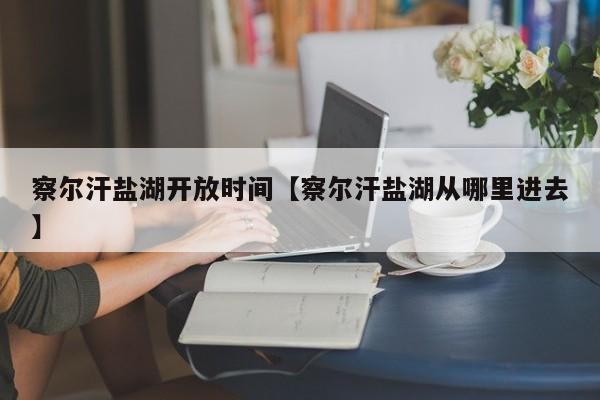 察尔汗盐湖开放时间【察尔汗盐湖从哪里进去】