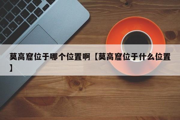 莫高窟位于哪个位置啊【莫高窟位于什么位置】