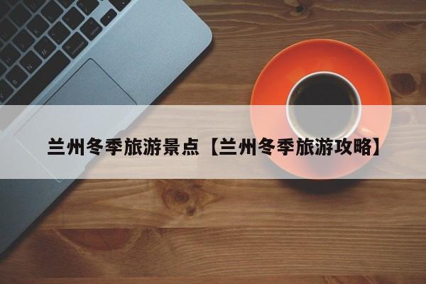 兰州冬季旅游景点【兰州冬季旅游攻略】
