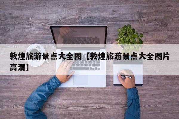 敦煌旅游景点大全图【敦煌旅游景点大全图片高清】