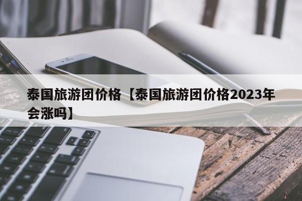 泰国旅游团价格【泰国旅游团价格2023年会涨吗】