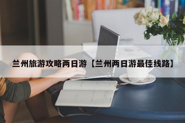 兰州旅游攻略两日游【兰州两日游最佳线路】
