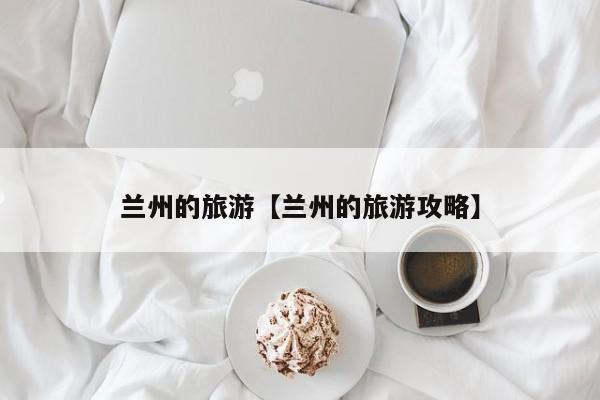 兰州的旅游【兰州的旅游攻略】