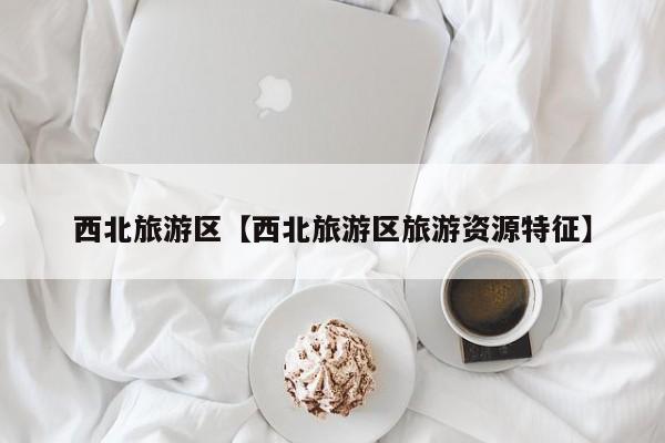 西北旅游区【西北旅游区旅游资源特征】