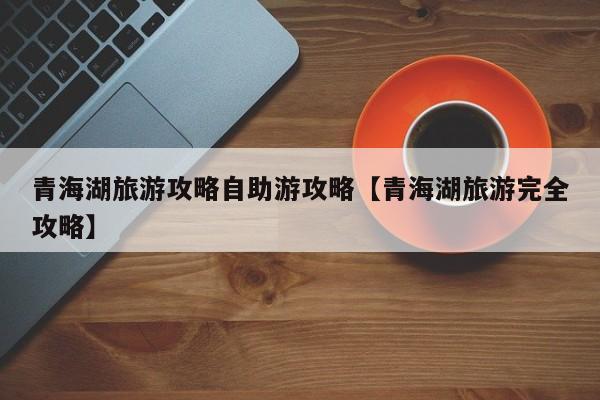 青海湖旅游攻略自助游攻略【青海湖旅游完全攻略】