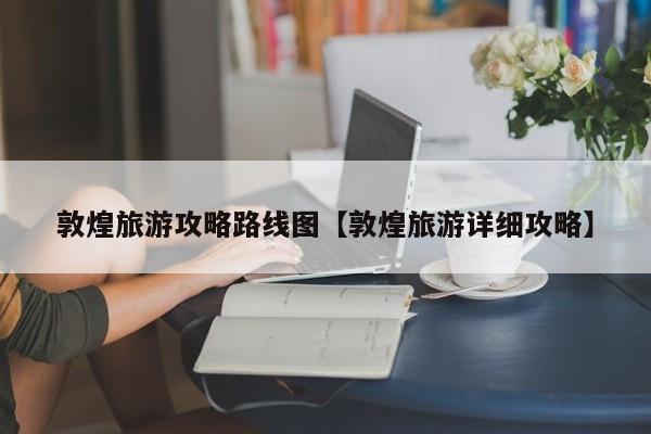 敦煌旅游攻略路线图【敦煌旅游详细攻略】
