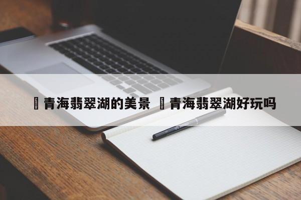 ✅青海翡翠湖的美景 ✅青海翡翠湖好玩吗