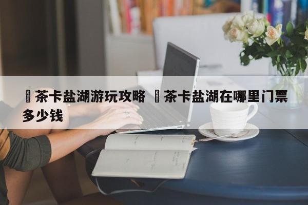 ✅茶卡盐湖游玩攻略 ✅茶卡盐湖在哪里门票多少钱
