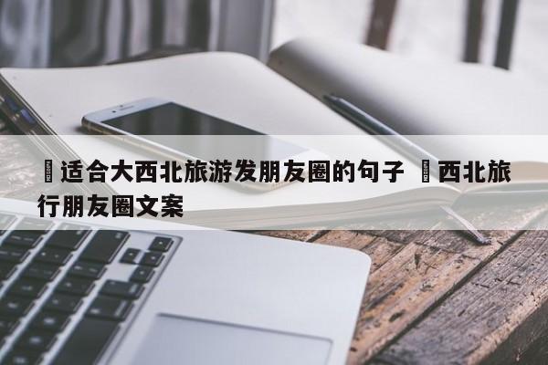✅适合大西北旅游发朋友圈的句子 ✅西北旅行朋友圈文案