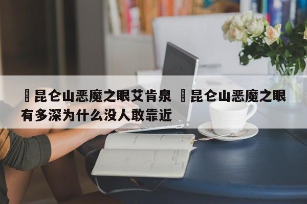 ✅昆仑山恶魔之眼艾肯泉 ✅昆仑山恶魔之眼有多深为什么没人敢靠近