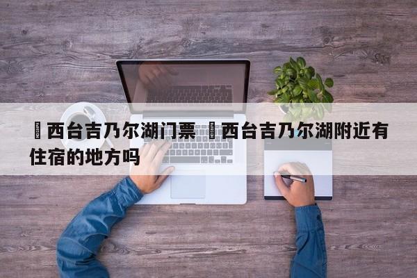 ✅西台吉乃尔湖门票 ✅西台吉乃尔湖附近有住宿的地方吗