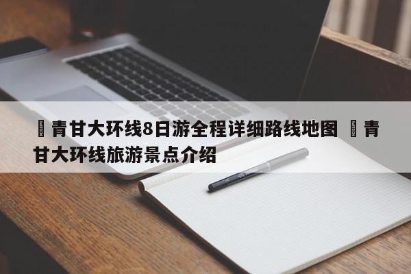 ✅青甘大环线8日游全程详细路线地图 ✅青甘大环线旅游景点介绍