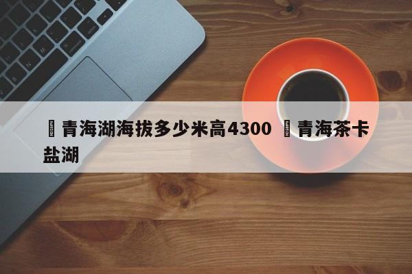 ✅青海湖海拔多少米高4300 ✅青海茶卡盐湖