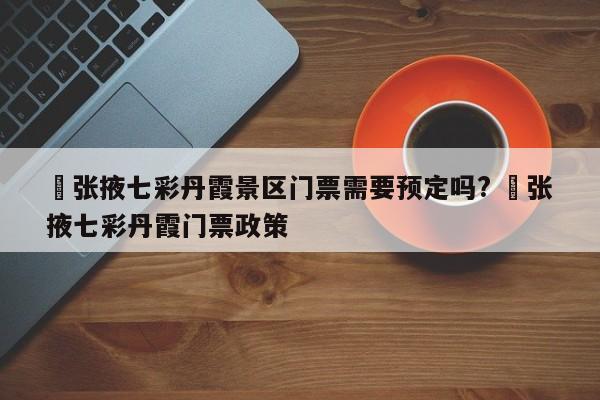 ✅张掖七彩丹霞景区门票需要预定吗? ✅张掖七彩丹霞门票政策