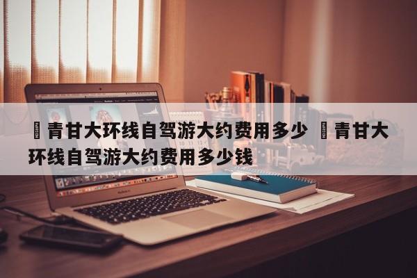 ✅青甘大环线自驾游大约费用多少 ✅青甘大环线自驾游大约费用多少钱