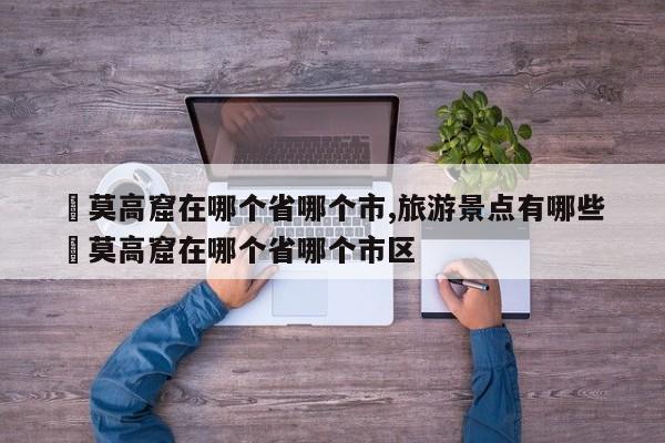✅莫高窟在哪个省哪个市,旅游景点有哪些 ✅莫高窟在哪个省哪个市区