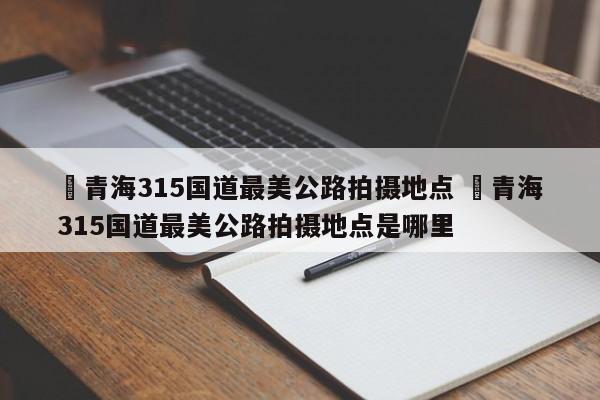 ✅青海315国道最美公路拍摄地点 ✅青海315国道最美公路拍摄地点是哪里