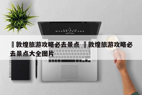 ✅敦煌旅游攻略必去景点 ✅敦煌旅游攻略必去景点大全图片