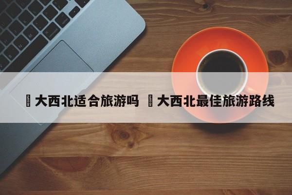 ✅大西北适合旅游吗 ✅大西北最佳旅游路线