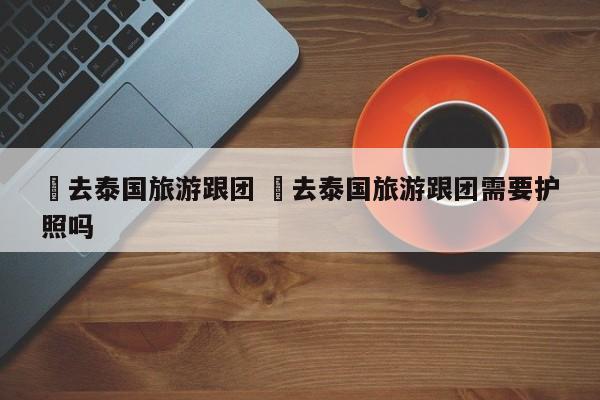 ✅去泰国旅游跟团 ✅去泰国旅游跟团需要护照吗