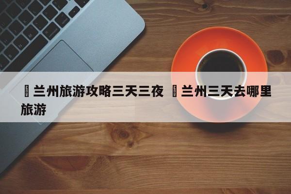 ✅兰州旅游攻略三天三夜 ✅兰州三天去哪里旅游