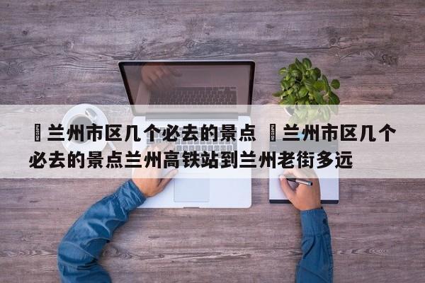 ✅兰州市区几个必去的景点 ✅兰州市区几个必去的景点兰州高铁站到兰州老街多远