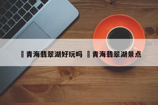 ✅青海翡翠湖好玩吗 ✅青海翡翠湖景点