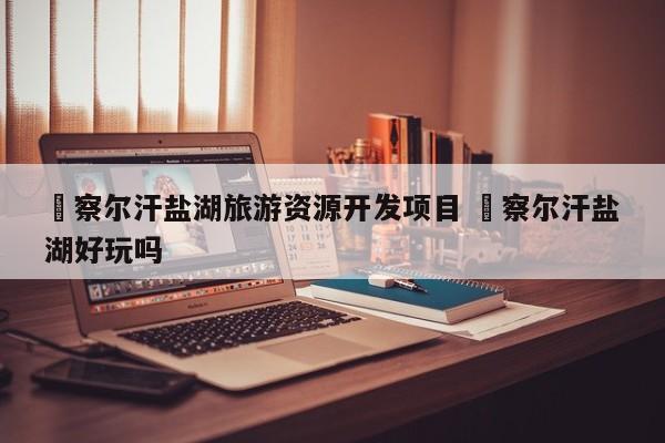 ✅察尔汗盐湖旅游资源开发项目 ✅察尔汗盐湖好玩吗
