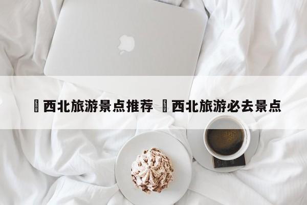 ✅西北旅游景点推荐 ✅西北旅游必去景点
