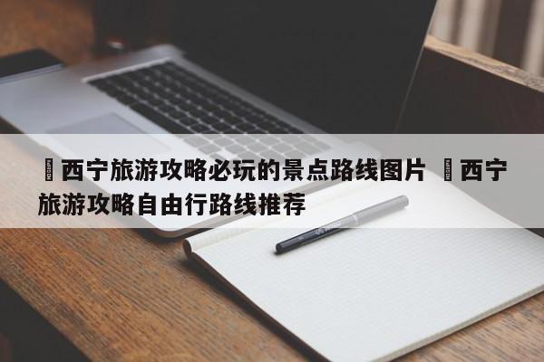 ✅西宁旅游攻略必玩的景点路线图片 ✅西宁旅游攻略自由行路线推荐