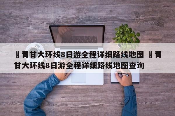 ✅青甘大环线8日游全程详细路线地图 ✅青甘大环线8日游全程详细路线地图查询