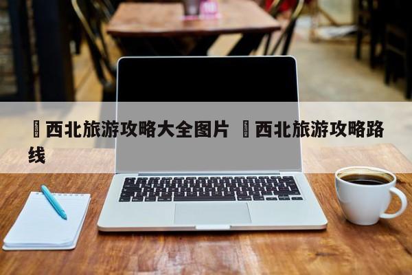 ✅西北旅游攻略大全图片 ✅西北旅游攻略路线