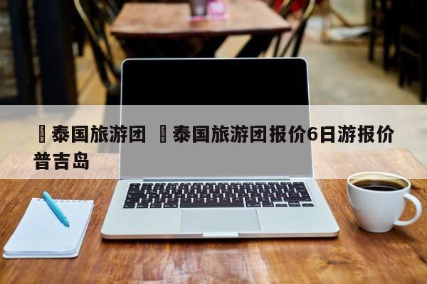 ✅泰国旅游团 ✅泰国旅游团报价6日游报价普吉岛