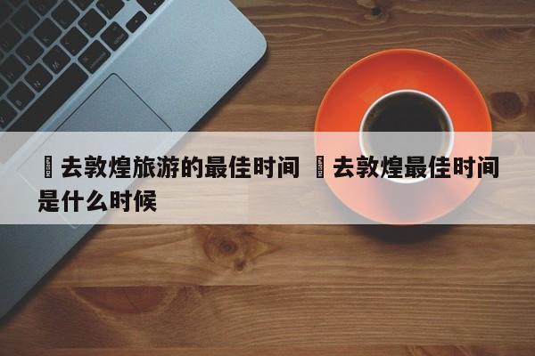 ✅去敦煌旅游的最佳时间 ✅去敦煌最佳时间是什么时候