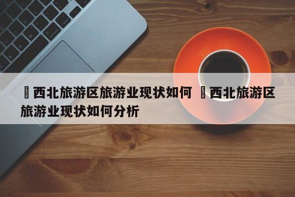 ✅西北旅游区旅游业现状如何 ✅西北旅游区旅游业现状如何分析