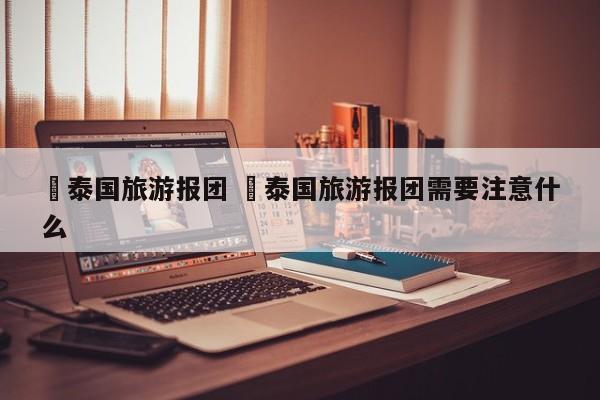 ✅泰国旅游报团 ✅泰国旅游报团需要注意什么