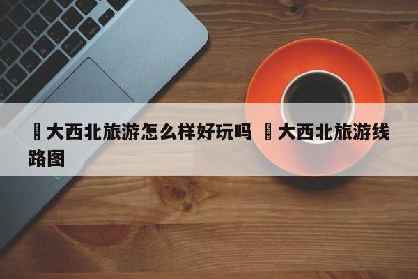 ✅大西北旅游怎么样好玩吗 ✅大西北旅游线路图