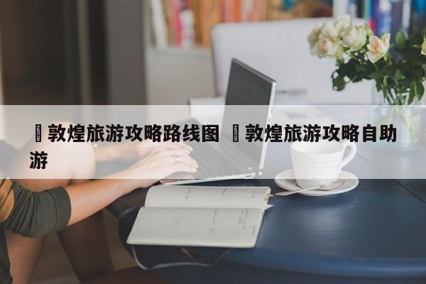 ✅敦煌旅游攻略路线图 ✅敦煌旅游攻略自助游