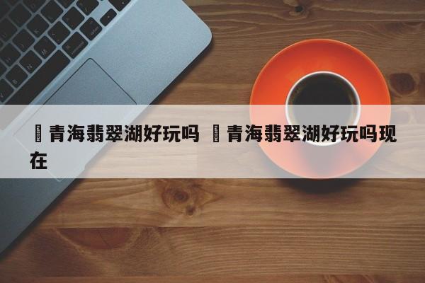 ✅青海翡翠湖好玩吗 ✅青海翡翠湖好玩吗现在
