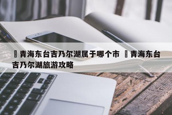 ✅青海东台吉乃尔湖属于哪个市 ✅青海东台吉乃尔湖旅游攻略