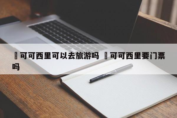 ✅可可西里可以去旅游吗 ✅可可西里要门票吗
