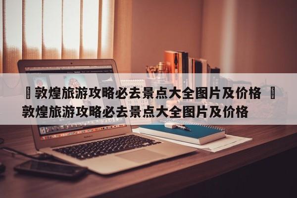 ✅敦煌旅游攻略必去景点大全图片及价格 ✅敦煌旅游攻略必去景点大全图片及价格
