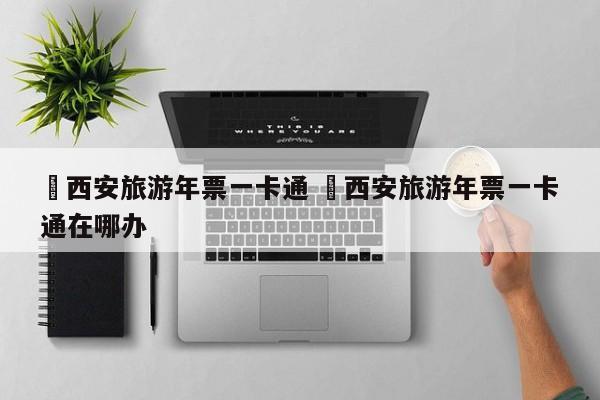 ✅西安旅游年票一卡通 ✅西安旅游年票一卡通在哪办