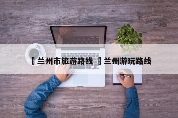 ✅兰州市旅游路线 ✅兰州游玩路线